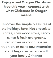 Enjoy a real Oregon Christmas tree this year – connect with what Christmas in Oregon means. – – – Discover the simple pleasures of the holidays here. Hot chocolate, coffee, cozy wood stove, candy canes & fresh evergreens. Rediscover or continue a real tradition, or make new memories of an Oregon experience with your family & friends. 