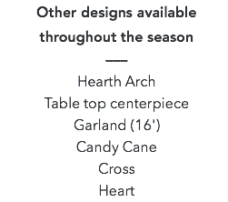 Other designs available throughout the season –––  Hearth Arch Table top centerpiece Garland (16') Candy Cane Cross Heart